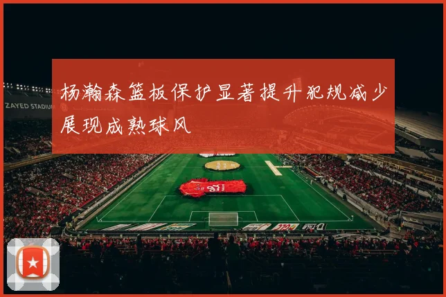 杨瀚森篮板保护显著提升犯规减少展现成熟球风