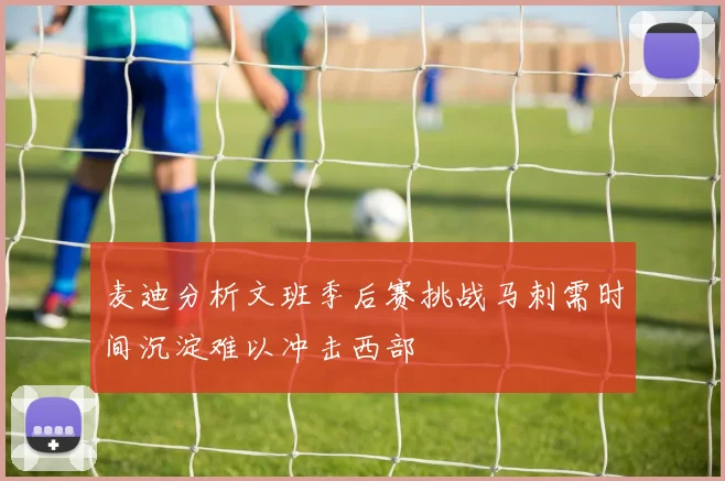 麦迪分析文班季后赛挑战马刺需时间沉淀难以冲击西部