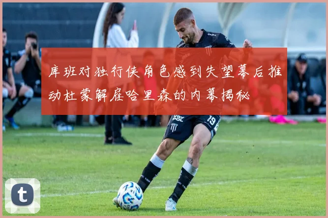 库班对独行侠角色感到失望幕后推动杜蒙解雇哈里森的内幕揭秘