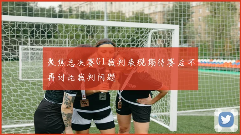 聚焦总决赛G1裁判表现期待赛后不再讨论裁判问题