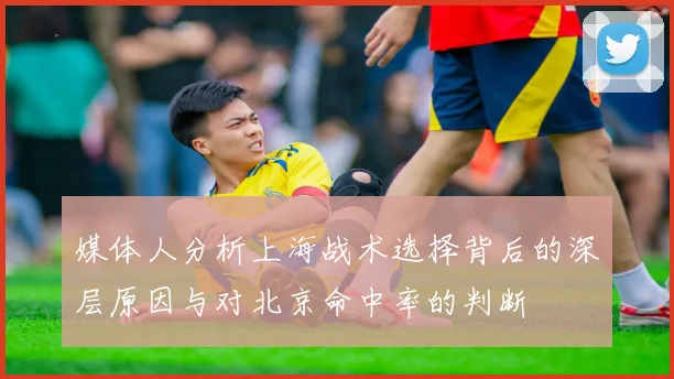 媒体人分析上海战术选择背后的深层原因与对北京命中率的判断