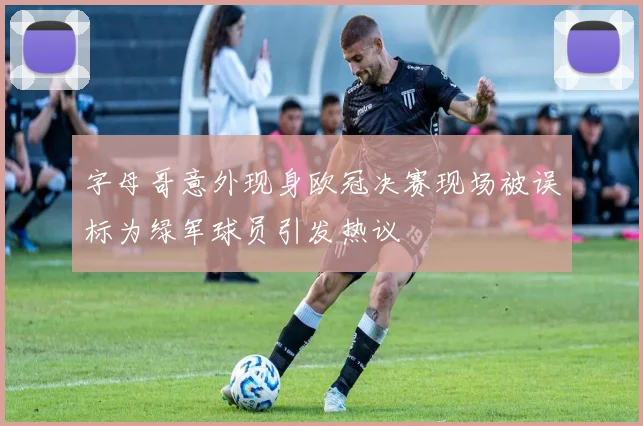 字母哥意外现身欧冠决赛现场被误标为绿军球员引发热议