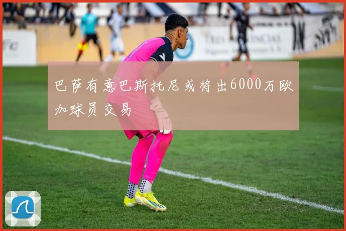 巴萨有意巴斯托尼或将出6000万欧加球员交易