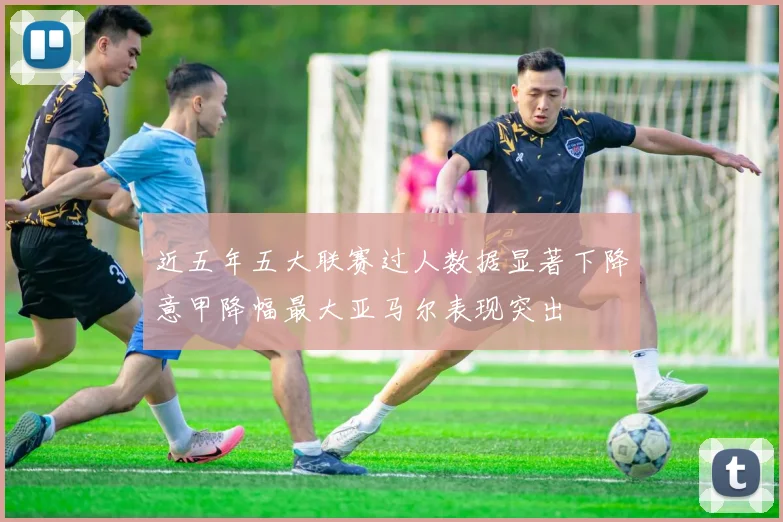 近五年五大联赛过人数据显著下降意甲降幅最大亚马尔表现突出