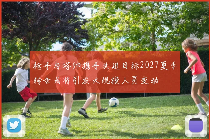 枪手与塔帅携手共进目标2027夏季转会或将引发大规模人员变动
