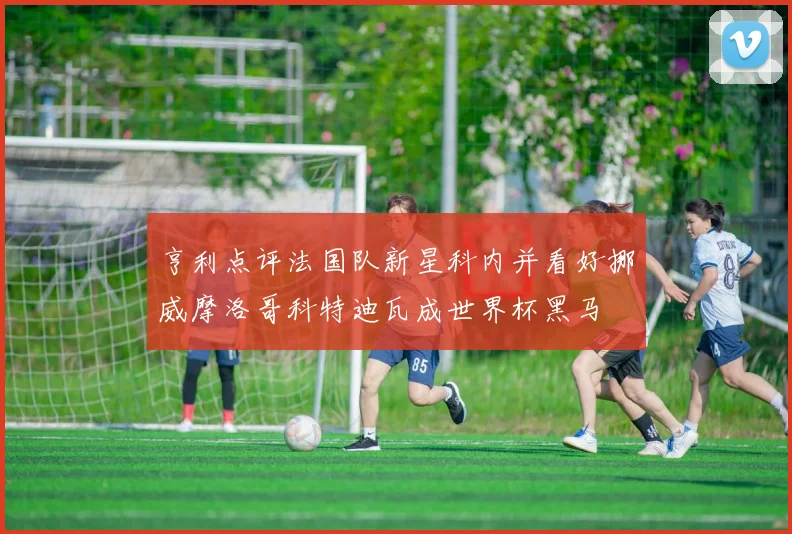 亨利点评法国队新星科内并看好挪威摩洛哥科特迪瓦成世界杯黑马