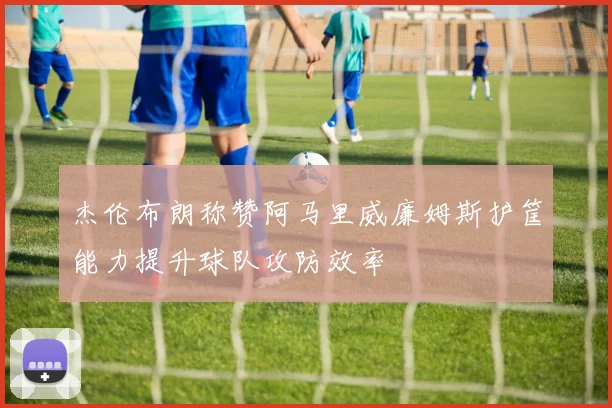 杰伦布朗称赞阿马里威廉姆斯护筐能力提升球队攻防效率