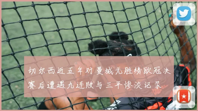 切尔西近五年对曼城无胜绩欧冠决赛后遭遇九连败与三平惨淡记录