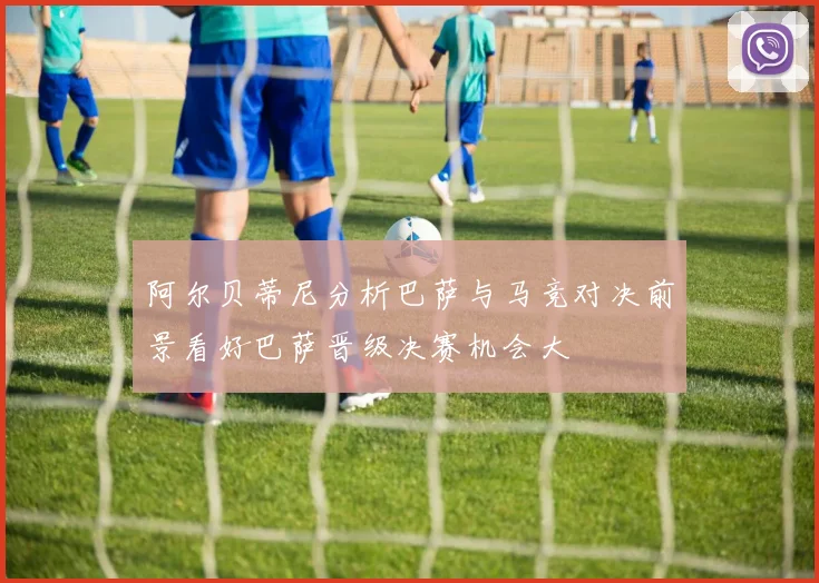 阿尔贝蒂尼分析巴萨与马竞对决前景看好巴萨晋级决赛机会大