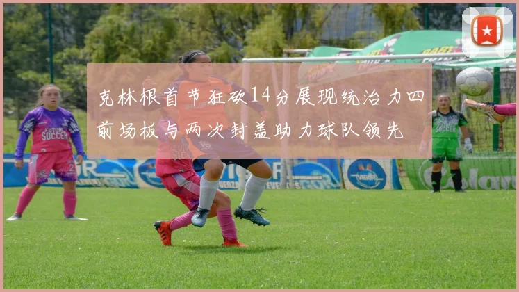 克林根首节狂砍14分展现统治力四前场板与两次封盖助力球队领先