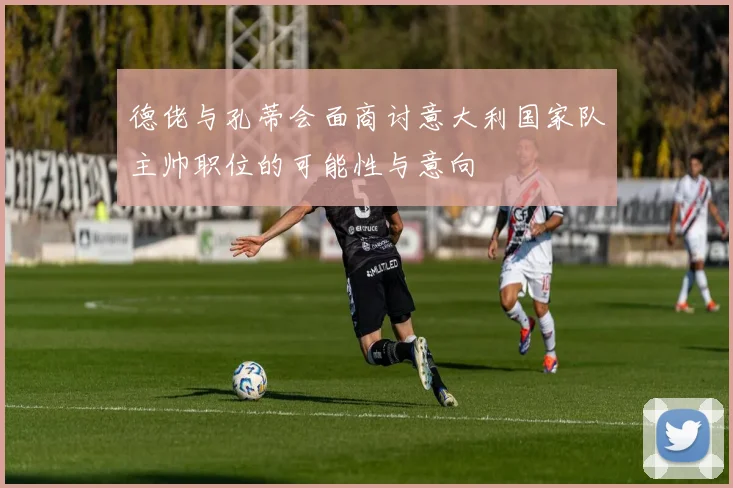 德佬与孔蒂会面商讨意大利国家队主帅职位的可能性与意向