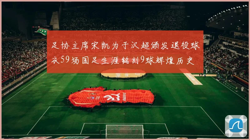 足协主席宋凯为于汉超颁发退役球衣59场国足生涯铭刻9球辉煌历史
