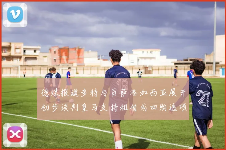 德媒报道多特与贡萨洛加西亚展开初步谈判皇马支持租借或回购选项