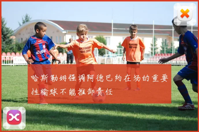 哈斯勒姆强调阿德巴约在场的重要性输球不能推卸责任