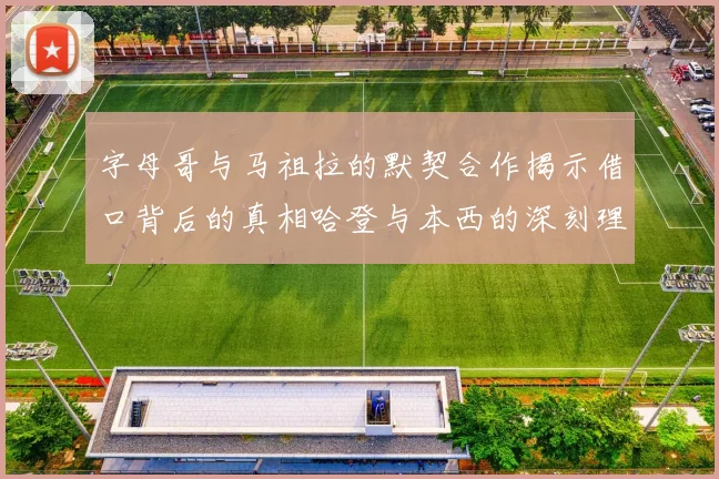 字母哥与马祖拉的默契合作揭示借口背后的真相哈登与本西的深刻理解