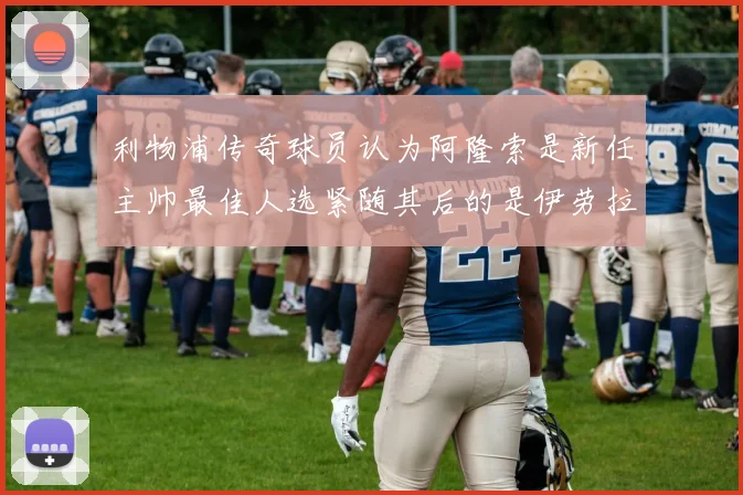 利物浦传奇球员认为阿隆索是新任主帅最佳人选紧随其后的是伊劳拉