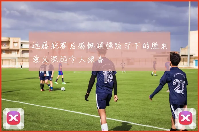 远藤航赛后感慨顽强防守下的胜利意义深远令人振奋