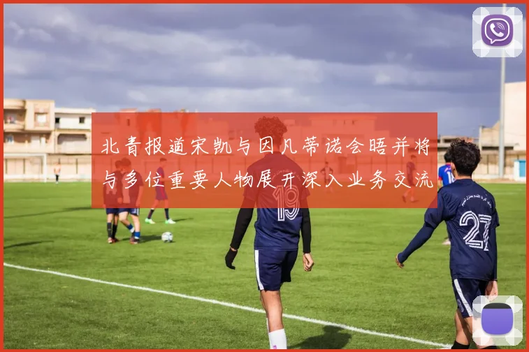 北青报道宋凯与因凡蒂诺会晤并将与多位重要人物展开深入业务交流
