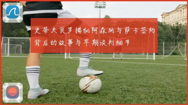 史蒂夫莫罗揭秘阿森纳与萨卡签约背后的故事与早期谈判细节