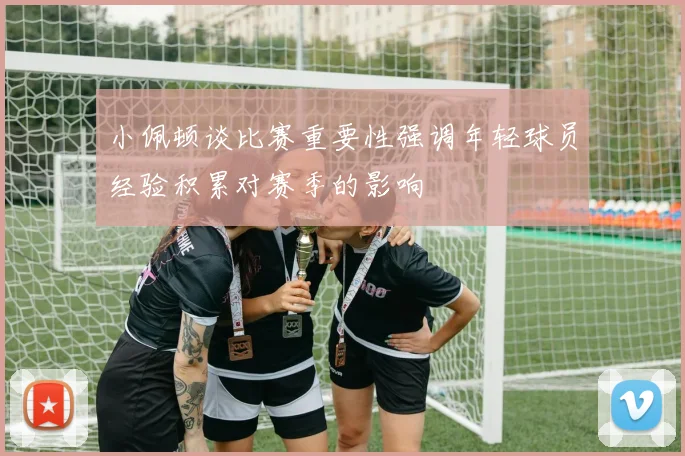 小佩顿谈比赛重要性强调年轻球员经验积累对赛季的影响