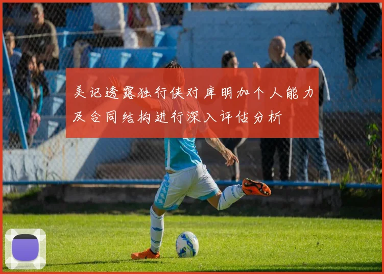 美记透露独行侠对库明加个人能力及合同结构进行深入评估分析