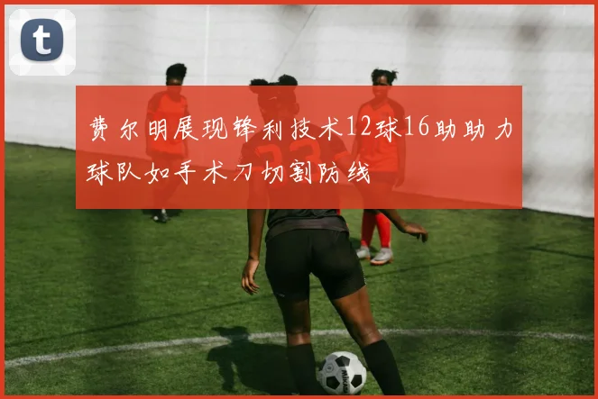 费尔明展现锋利技术12球16助助力球队如手术刀切割防线