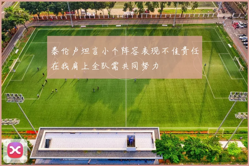 泰伦卢坦言小个阵容表现不佳责任在我肩上全队需共同努力