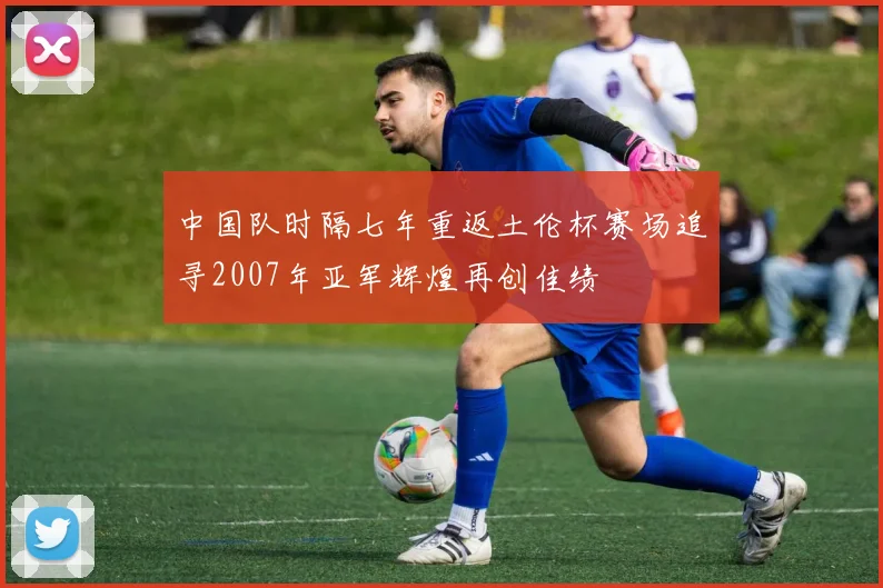 中国队时隔七年重返土伦杯赛场追寻2007年亚军辉煌再创佳绩